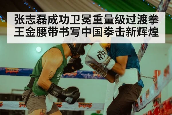 张志磊成功卫冕重量级过渡拳王金腰带书写中国拳击新辉煌