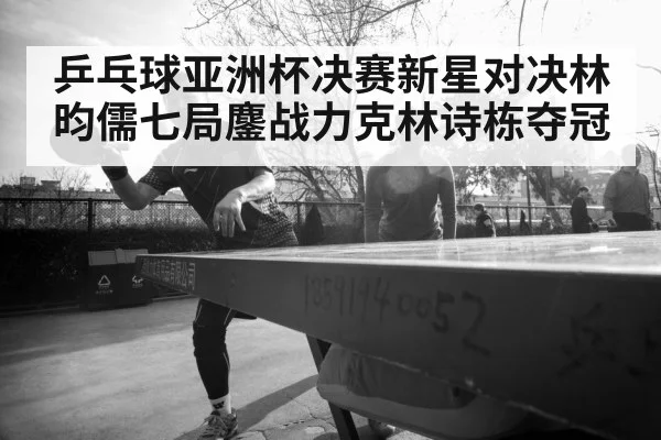 乒乓球亚洲杯决赛新星对决林昀儒七局鏖战力克林诗栋夺冠
